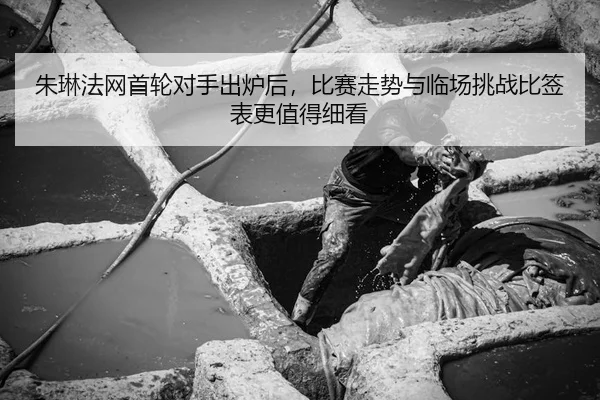 朱琳法网首轮对手出炉后，比赛走势与临场挑战比签表更值得细看